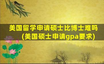 美国留学申请硕士比博士难吗(美国硕士申请gpa要求)