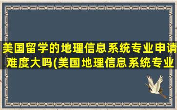 美国留学的地理信息系统专业申请难度大吗(美国地理信息系统专业大学排名)