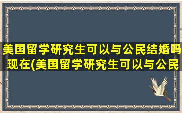 美国留学研究生可以与公民结婚吗现在(美国留学研究生可以与公民结婚吗)