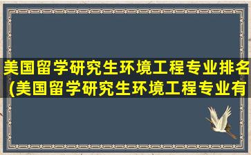 美国留学研究生环境工程专业排名(美国留学研究生环境工程专业有哪些)