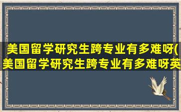 美国留学研究生跨专业有多难呀(美国留学研究生跨专业有多难呀英语)