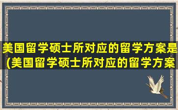 美国留学硕士所对应的留学方案是(美国留学硕士所对应的留学方案有哪些)