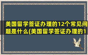 美国留学签证办理的12个常见问题是什么(美国留学签证办理的12个常见问题及答案)