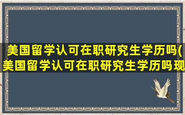 美国留学认可在职研究生学历吗(美国留学认可在职研究生学历吗现在)