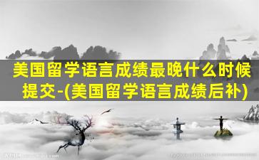 美国留学语言成绩最晚什么时候提交-(美国留学语言成绩后补)