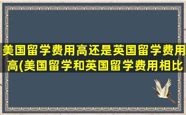 美国留学费用高还是英国留学费用高(美国留学和英国留学费用相比)