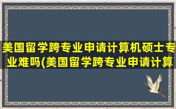 美国留学跨专业申请计算机硕士专业难吗(美国留学跨专业申请计算机硕士专业可以吗)