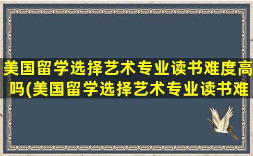 美国留学选择艺术专业读书难度高吗(美国留学选择艺术专业读书难度怎么样)