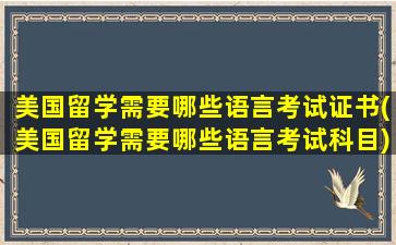 美国留学需要哪些语言考试证书(美国留学需要哪些语言考试科目)