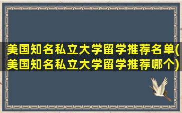 美国知名私立大学留学推荐名单(美国知名私立大学留学推荐哪个)