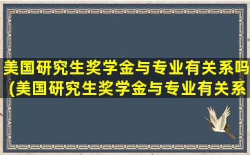 美国研究生奖学金与专业有关系吗(美国研究生奖学金与专业有关系吗多少钱)