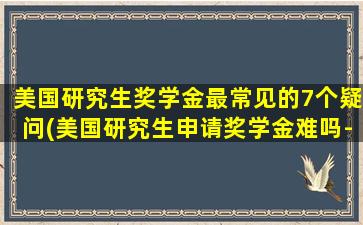 美国研究生奖学金最常见的7个疑问(美国研究生申请奖学金难吗-)