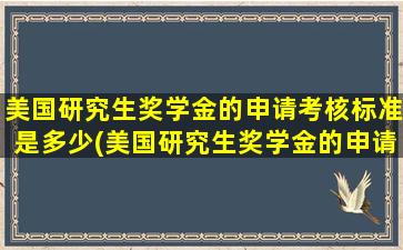 美国研究生奖学金的申请考核标准是多少(美国研究生奖学金的申请考核标准有哪些)