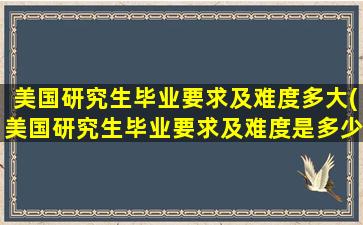 美国研究生毕业要求及难度多大(美国研究生毕业要求及难度是多少)