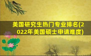 美国研究生热门专业排名(2022年美国硕士申请难度)