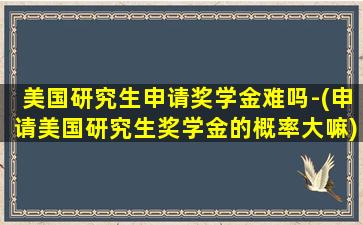 美国研究生申请奖学金难吗-(申请美国研究生奖学金的概率大嘛)