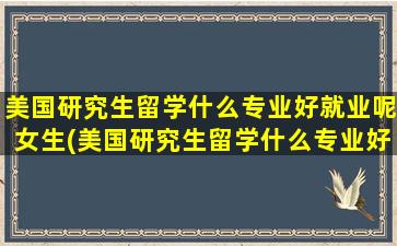 美国研究生留学什么专业好就业呢女生(美国研究生留学什么专业好就业呢男生)