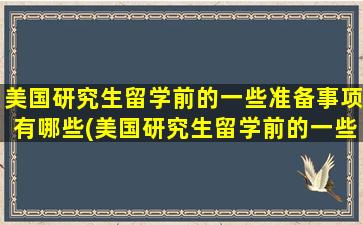 美国研究生留学前的一些准备事项有哪些(美国研究生留学前的一些准备事项)