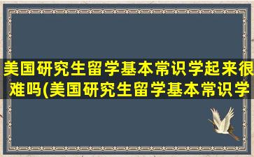 美国研究生留学基本常识学起来很难吗(美国研究生留学基本常识学起来怎么样)