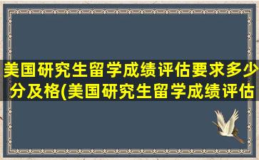 美国研究生留学成绩评估要求多少分及格(美国研究生留学成绩评估要求多少分合格)