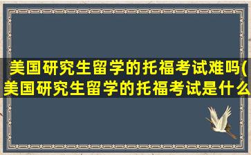 美国研究生留学的托福考试难吗(美国研究生留学的托福考试是什么)