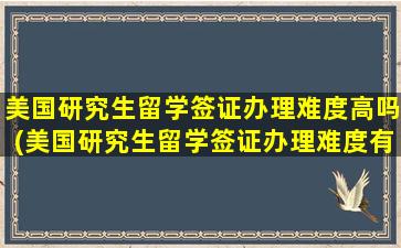 美国研究生留学签证办理难度高吗(美国研究生留学签证办理难度有多大)