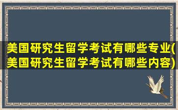 美国研究生留学考试有哪些专业(美国研究生留学考试有哪些内容)