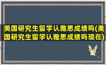 美国研究生留学认雅思成绩吗(美国研究生留学认雅思成绩吗现在)