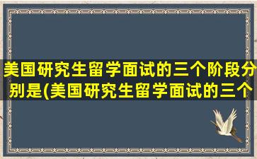 美国研究生留学面试的三个阶段分别是(美国研究生留学面试的三个阶段是)