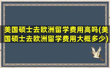 美国硕士去欧洲留学费用高吗(美国硕士去欧洲留学费用大概多少)