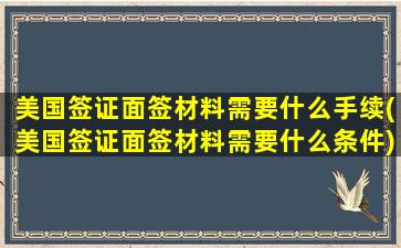 美国签证面签材料需要什么手续(美国签证面签材料需要什么条件)