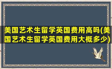 美国艺术生留学英国费用高吗(美国艺术生留学英国费用大概多少)