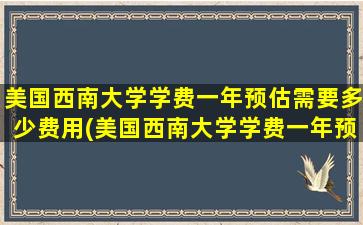 美国西南大学学费一年预估需要多少费用(美国西南大学学费一年预估需要多少)