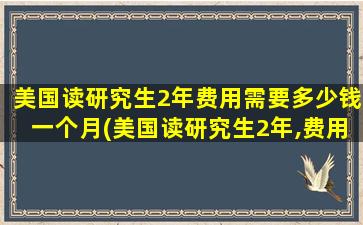 美国读研究生2年费用需要多少钱一个月(美国读研究生2年,费用大概多少-)