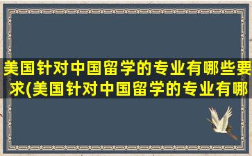 美国针对中国留学的专业有哪些要求(美国针对中国留学的专业有哪些专业)