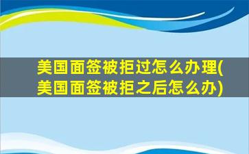 美国面签被拒过怎么办理(美国面签被拒之后怎么办)