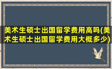 美术生硕士出国留学费用高吗(美术生硕士出国留学费用大概多少)