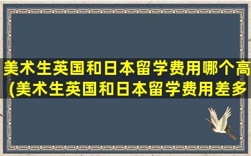 美术生英国和日本留学费用哪个高(美术生英国和日本留学费用差多少)