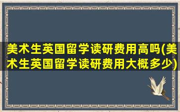 美术生英国留学读研费用高吗(美术生英国留学读研费用大概多少)