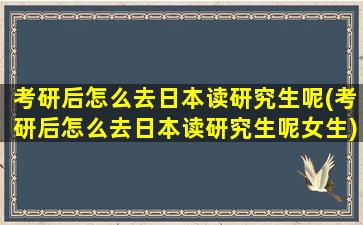 考研后怎么去日本读研究生呢(考研后怎么去日本读研究生呢女生)