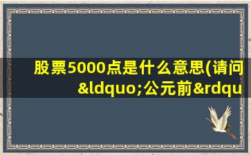 股票5000点是什么意思(请问“公元前”是什么意思中国五千年的历史是怎样计算的)