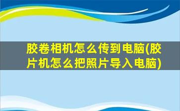 胶卷相机怎么传到电脑(胶片机怎么把照片导入电脑)