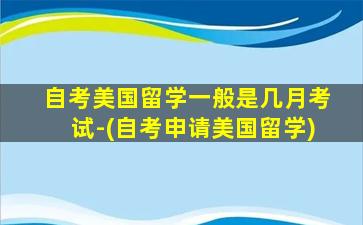 自考美国留学一般是几月考试-(自考申请美国留学)