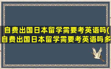 自费出国日本留学需要考英语吗(自费出国日本留学需要考英语吗多少钱)