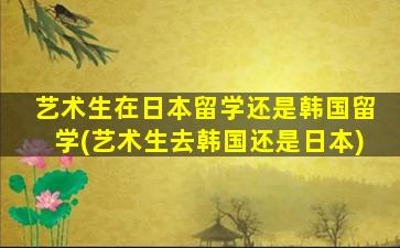 艺术生在日本留学还是韩国留学(艺术生去韩国还是日本)