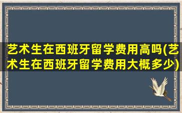 艺术生在西班牙留学费用高吗(艺术生在西班牙留学费用大概多少)