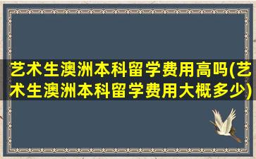 艺术生澳洲本科留学费用高吗(艺术生澳洲本科留学费用大概多少)