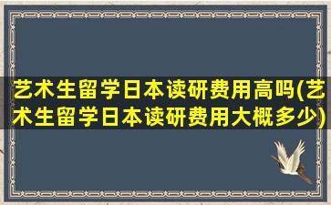 艺术生留学日本读研费用高吗(艺术生留学日本读研费用大概多少)