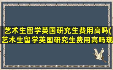 艺术生留学英国研究生费用高吗(艺术生留学英国研究生费用高吗现在)