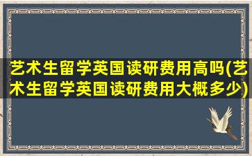 艺术生留学英国读研费用高吗(艺术生留学英国读研费用大概多少)